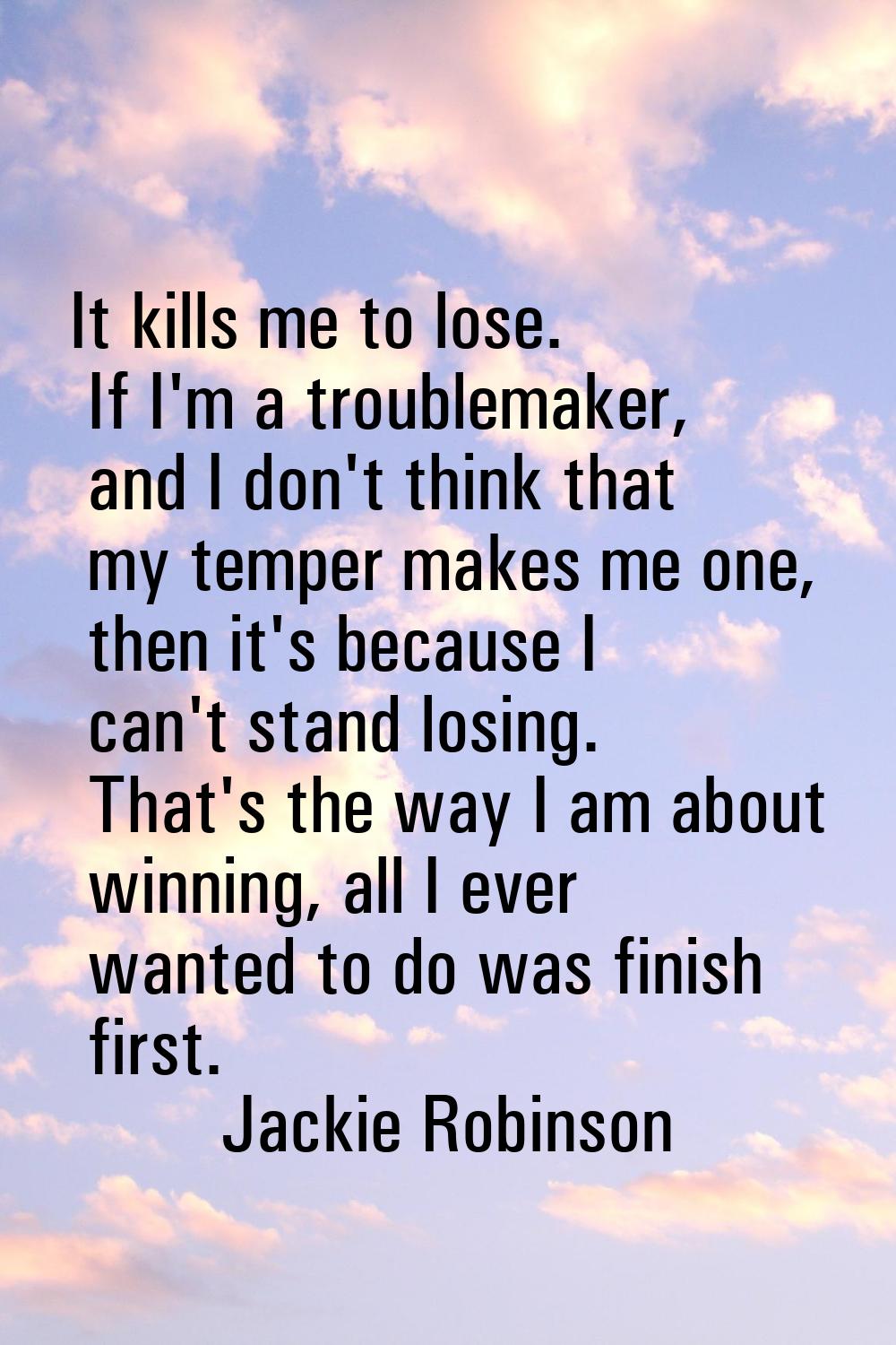 It kills me to lose. If I'm a troublemaker, and I don't think that my temper makes me one, then it'