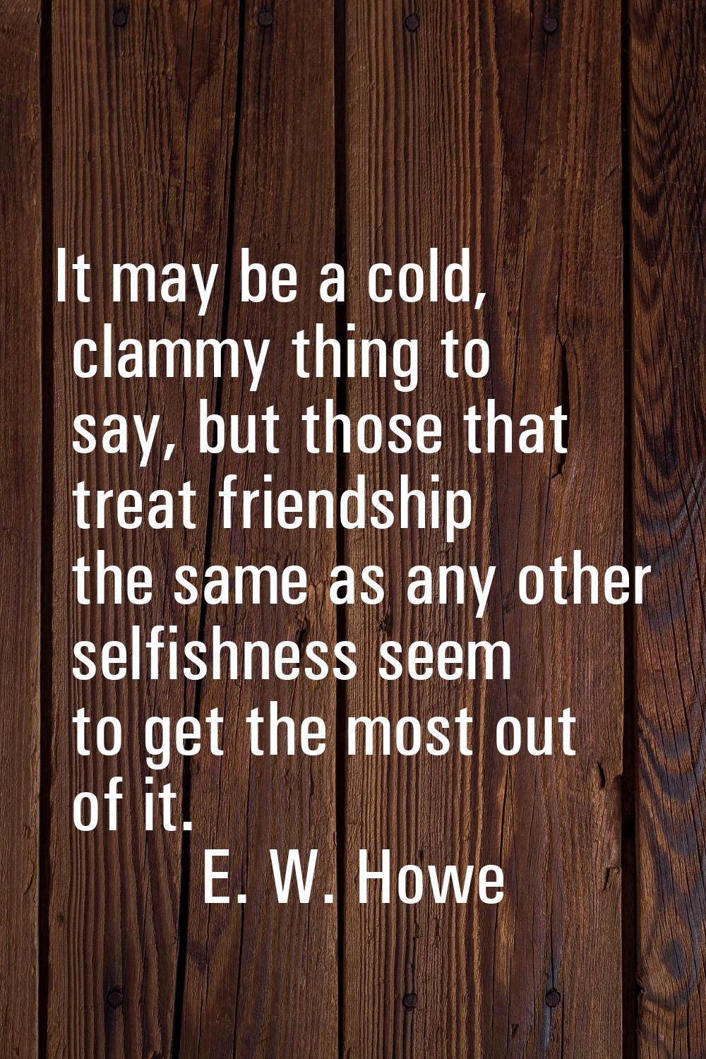 It may be a cold, clammy thing to say, but those that treat friendship the same as any other selfis