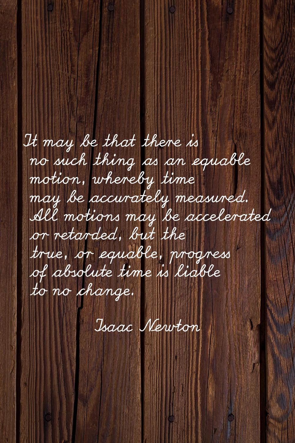 It may be that there is no such thing as an equable motion, whereby time may be accurately measured