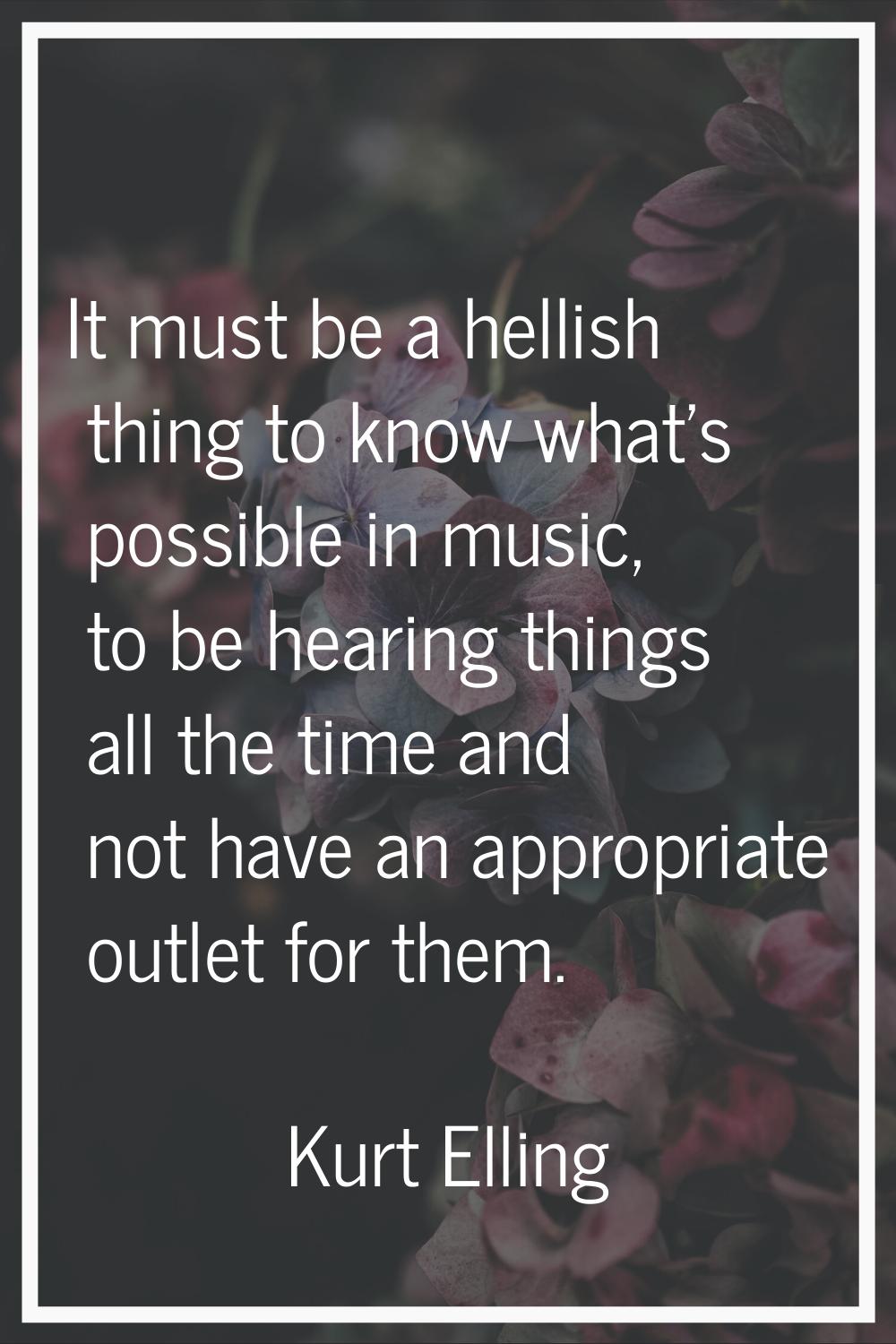 It must be a hellish thing to know what's possible in music, to be hearing things all the time and 