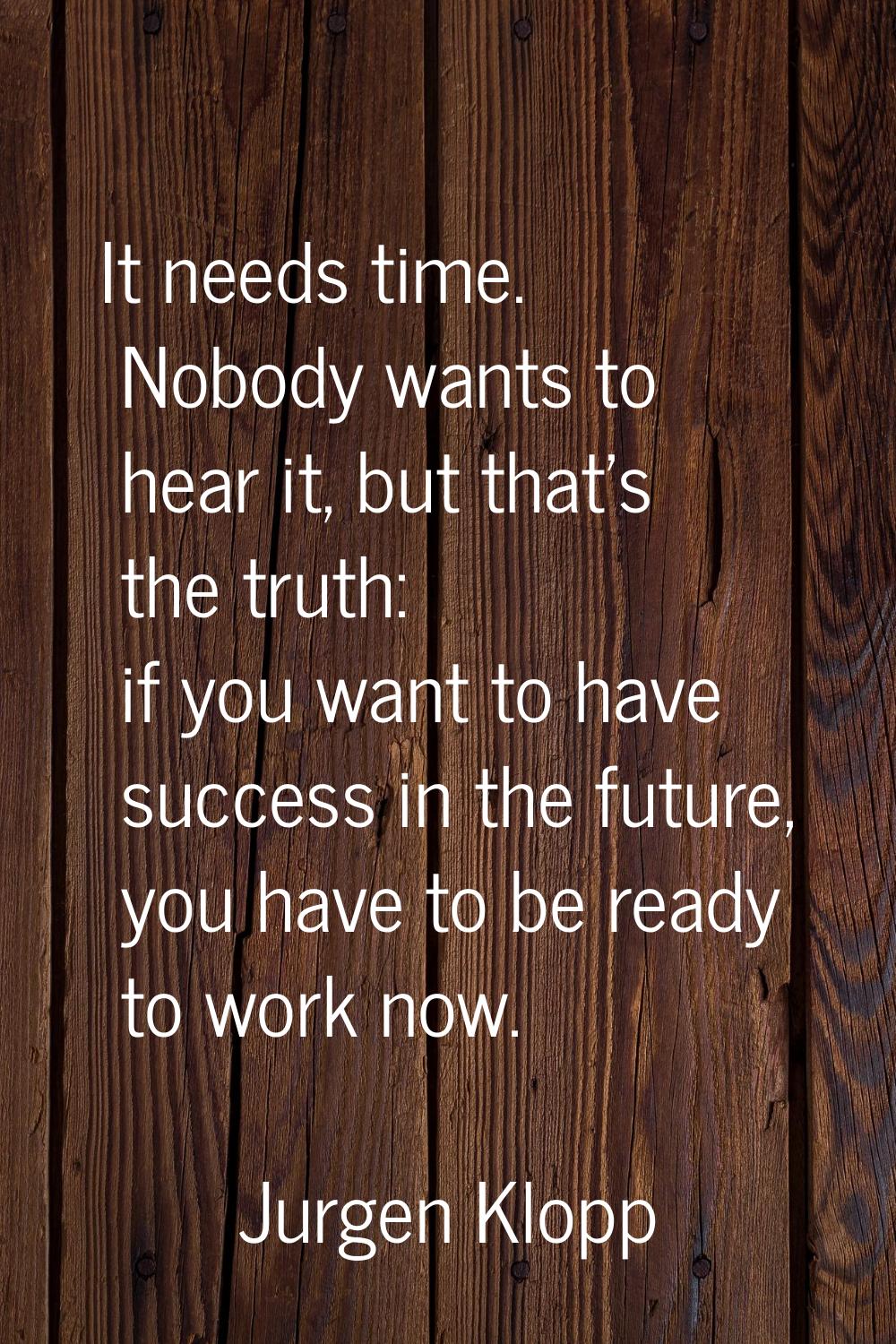 It needs time. Nobody wants to hear it, but that's the truth: if you want to have success in the fu