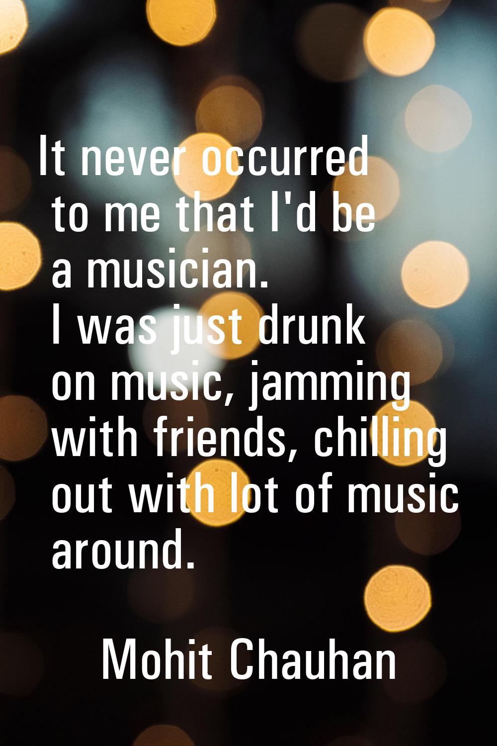 It never occurred to me that I'd be a musician. I was just drunk on music, jamming with friends, ch