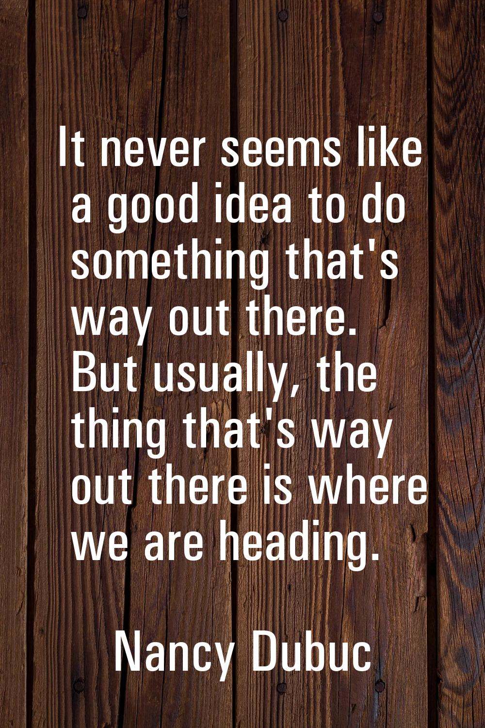 It never seems like a good idea to do something that's way out there. But usually, the thing that's