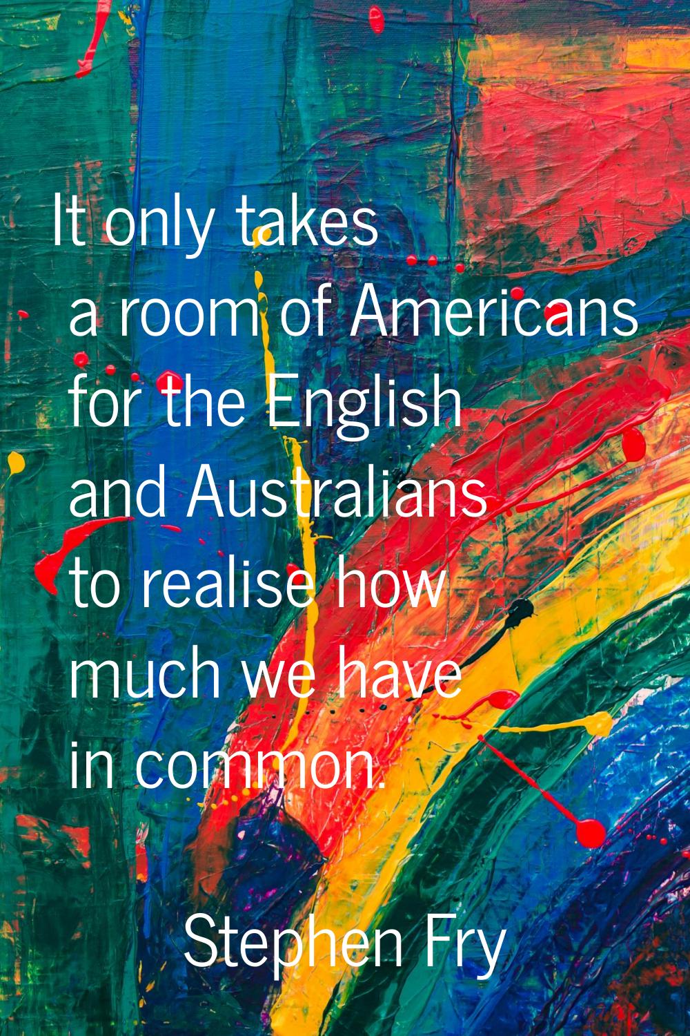 It only takes a room of Americans for the English and Australians to realise how much we have in co