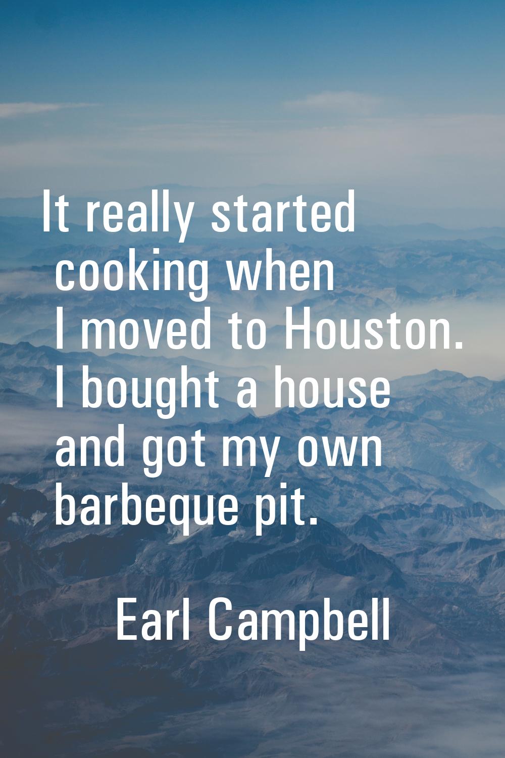 It really started cooking when I moved to Houston. I bought a house and got my own barbeque pit.