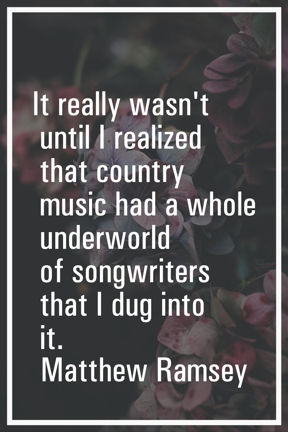 It really wasn't until I realized that country music had a whole underworld of songwriters that I d