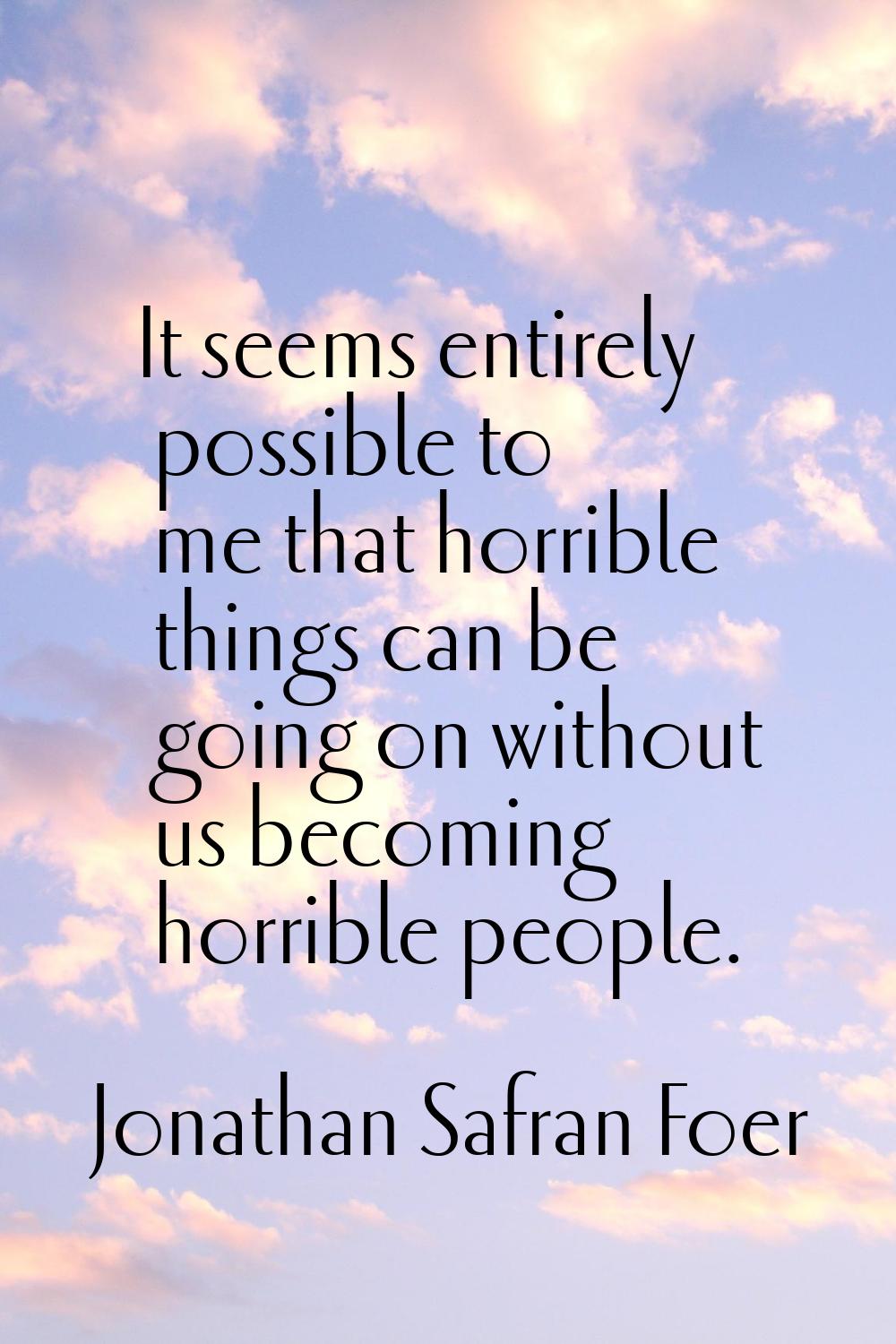 It seems entirely possible to me that horrible things can be going on without us becoming horrible 