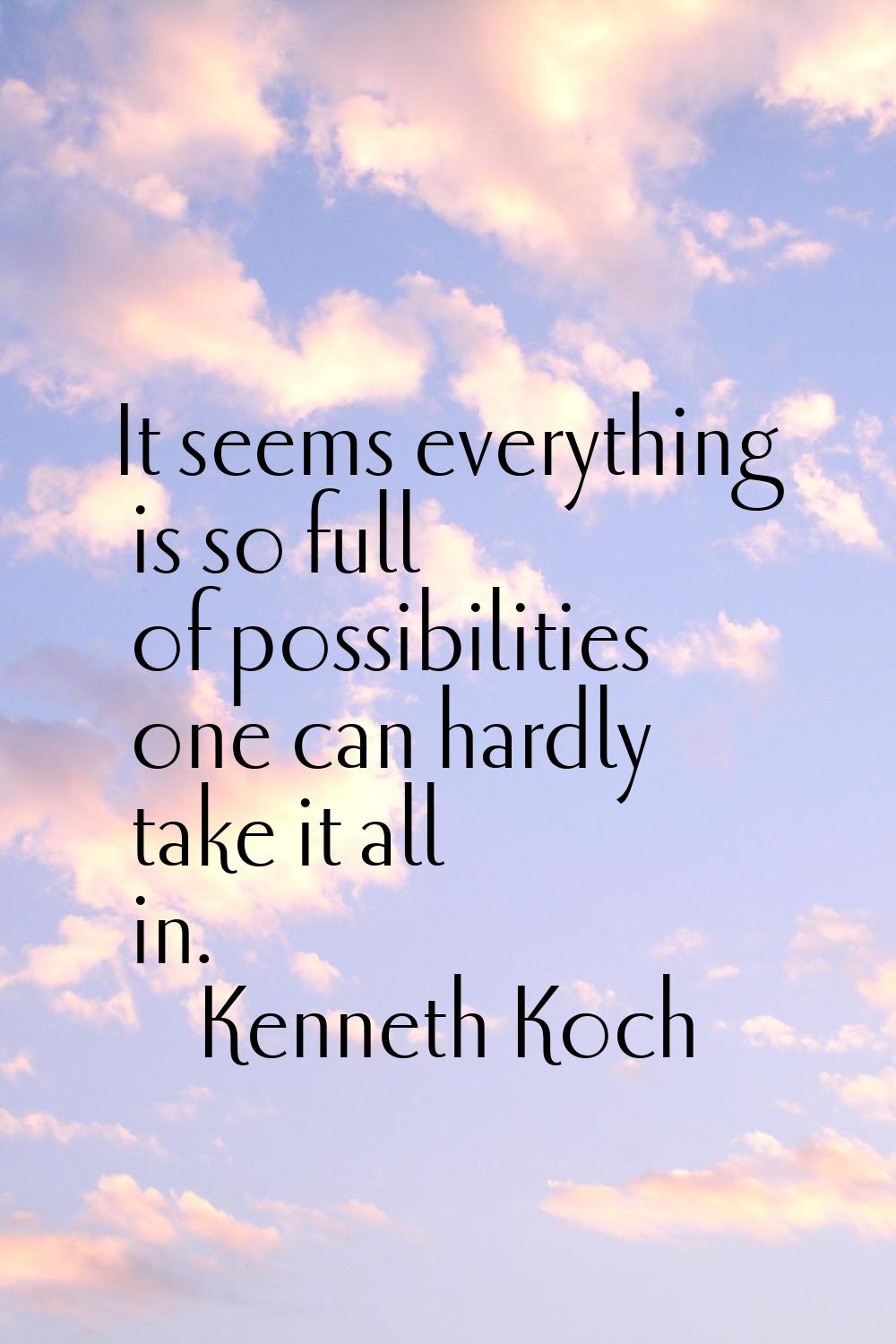 It seems everything is so full of possibilities one can hardly take it all in.