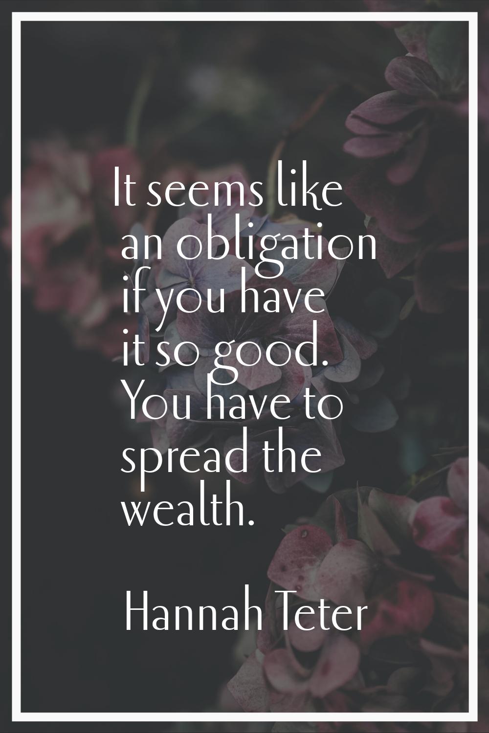 It seems like an obligation if you have it so good. You have to spread the wealth.