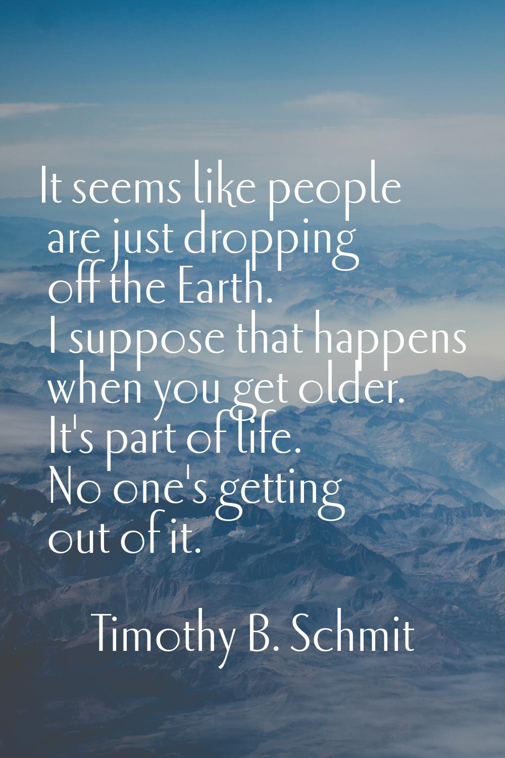 It seems like people are just dropping off the Earth. I suppose that happens when you get older. It