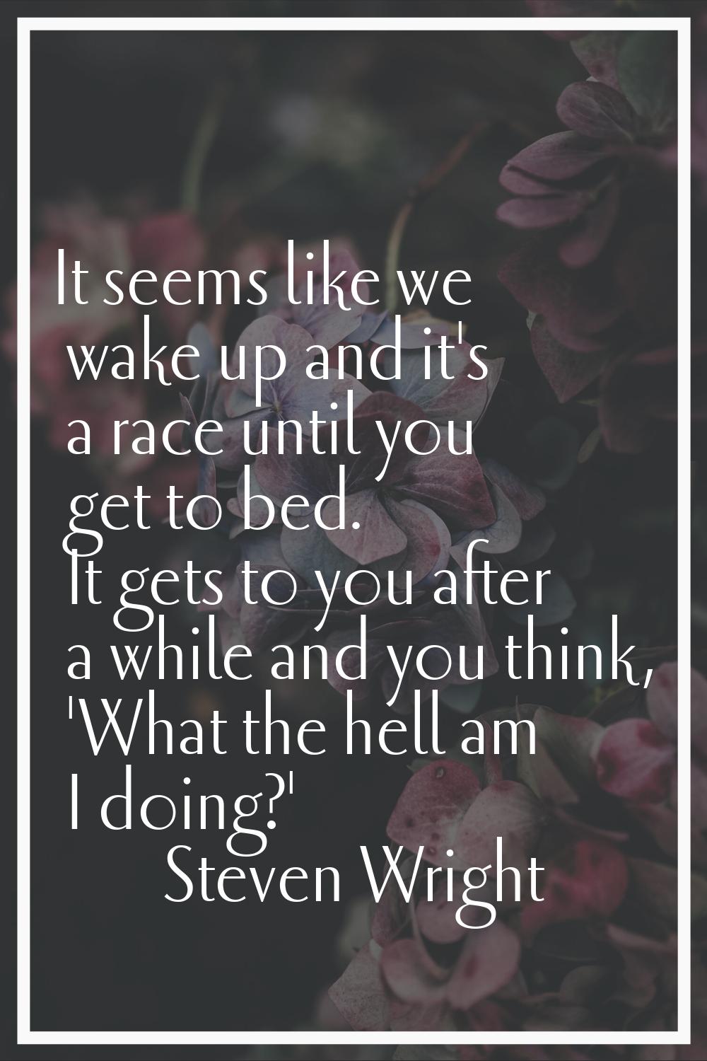 It seems like we wake up and it's a race until you get to bed. It gets to you after a while and you