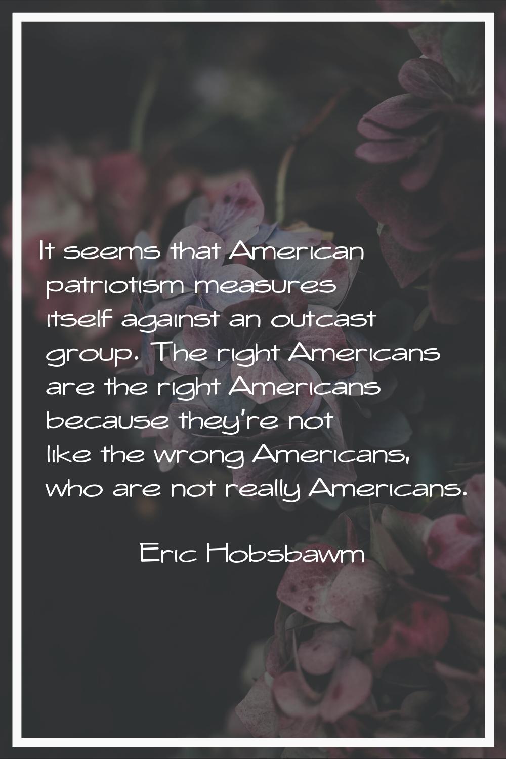 It seems that American patriotism measures itself against an outcast group. The right Americans are