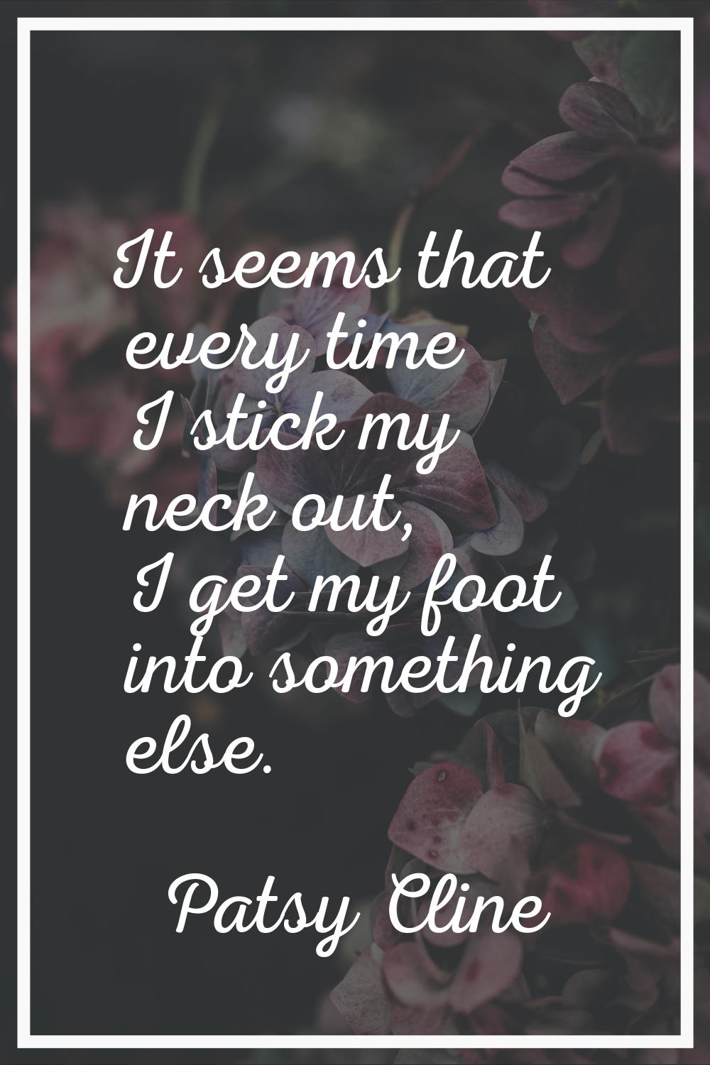 It seems that every time I stick my neck out, I get my foot into something else.