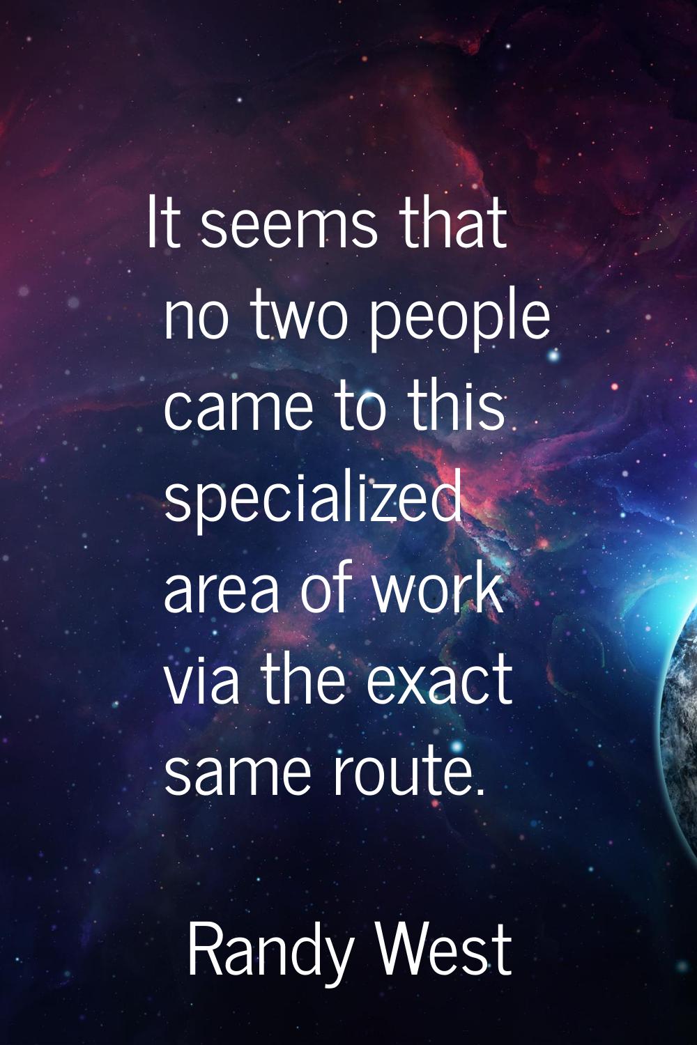 It seems that no two people came to this specialized area of work via the exact same route.