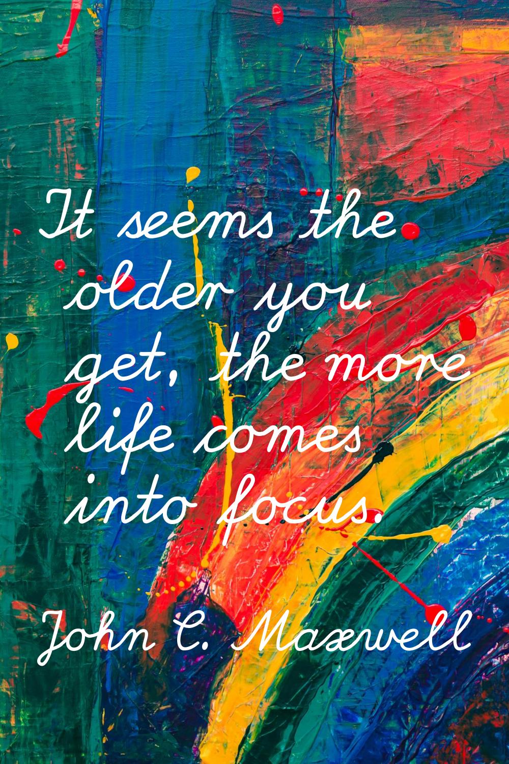 It seems the older you get, the more life comes into focus.