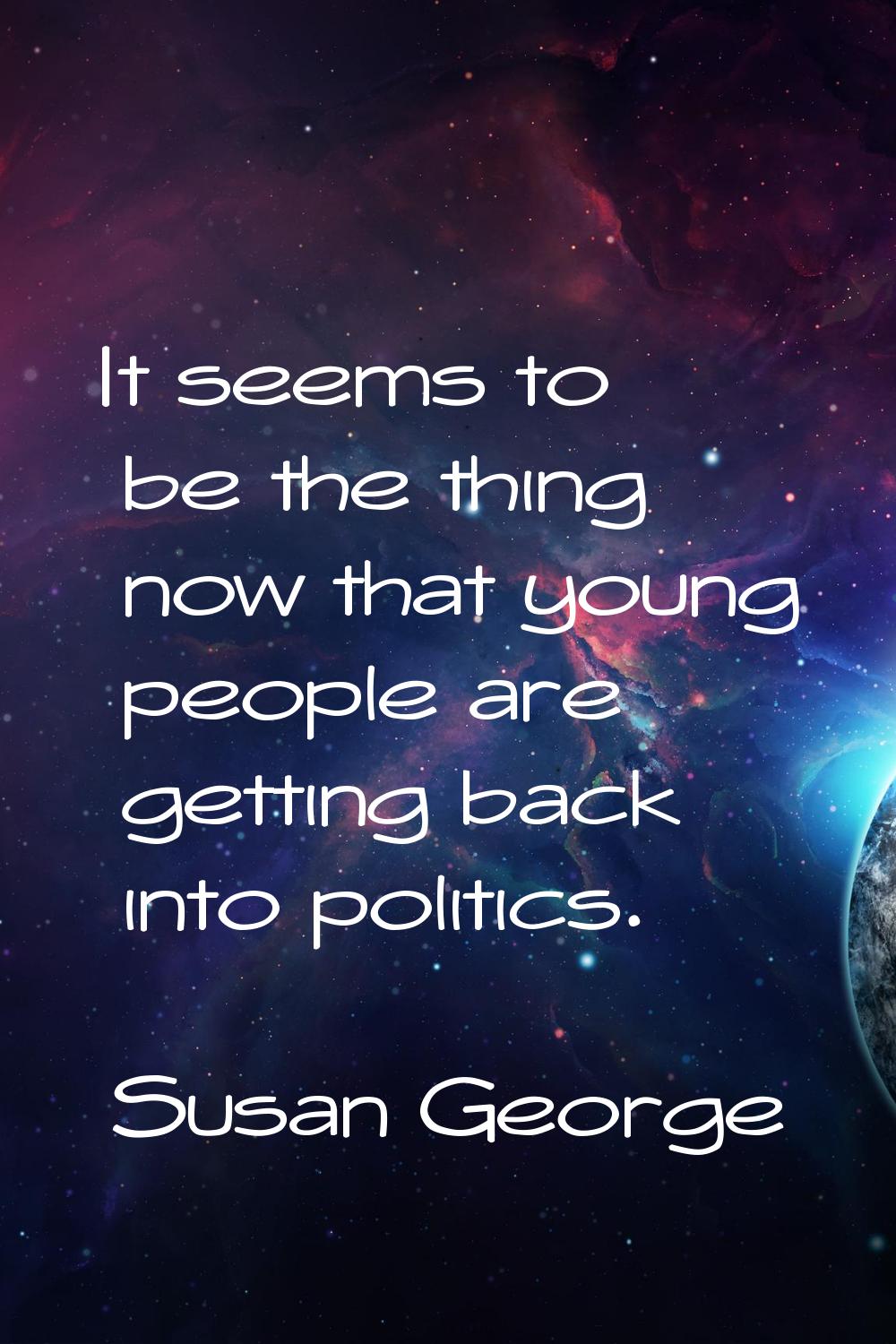 It seems to be the thing now that young people are getting back into politics.