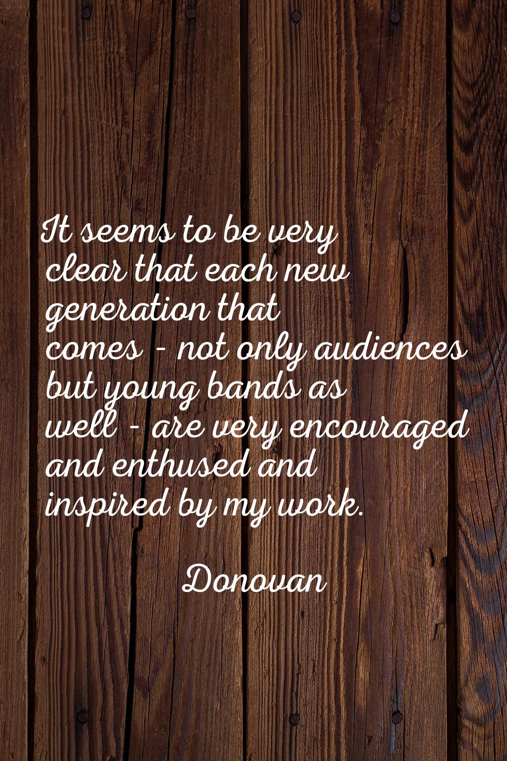 It seems to be very clear that each new generation that comes - not only audiences but young bands 
