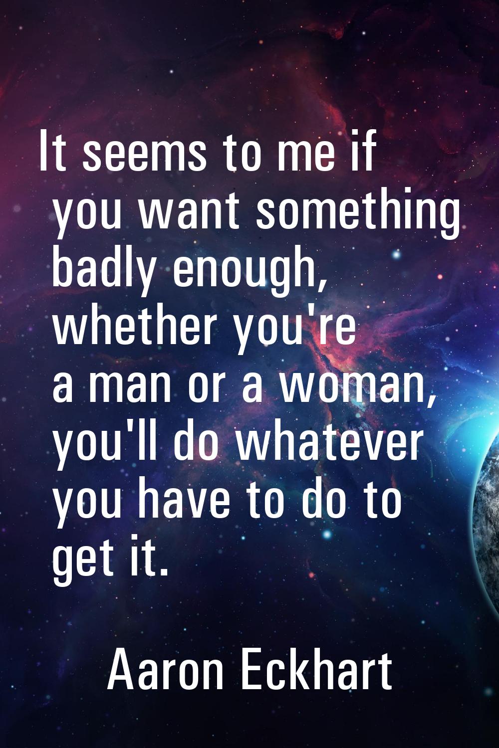 It seems to me if you want something badly enough, whether you're a man or a woman, you'll do whate