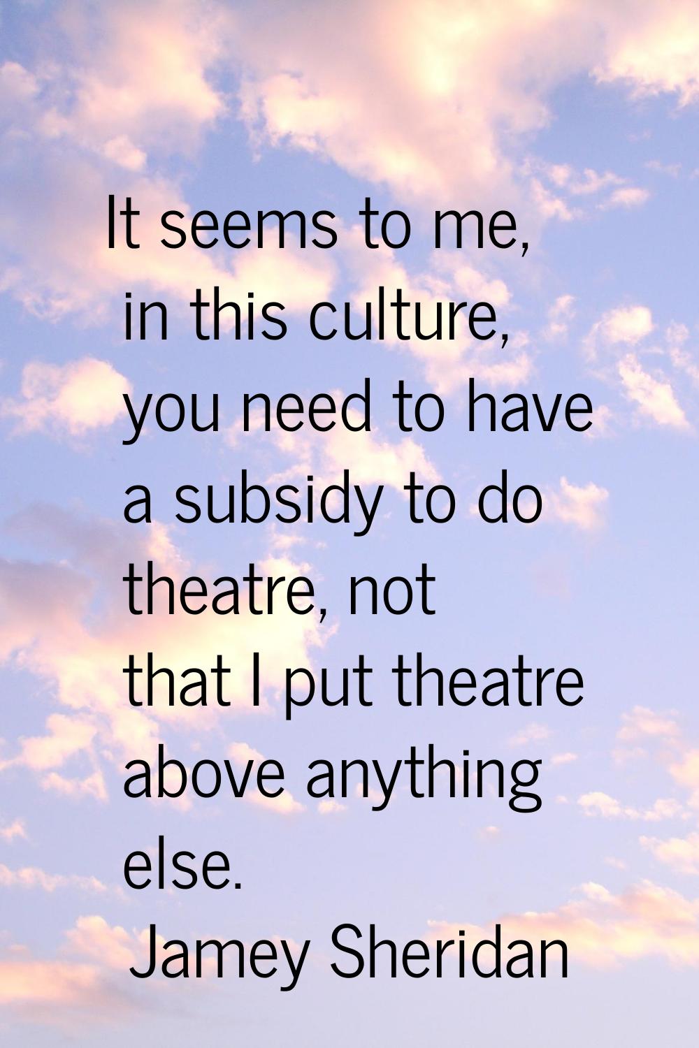 It seems to me, in this culture, you need to have a subsidy to do theatre, not that I put theatre a