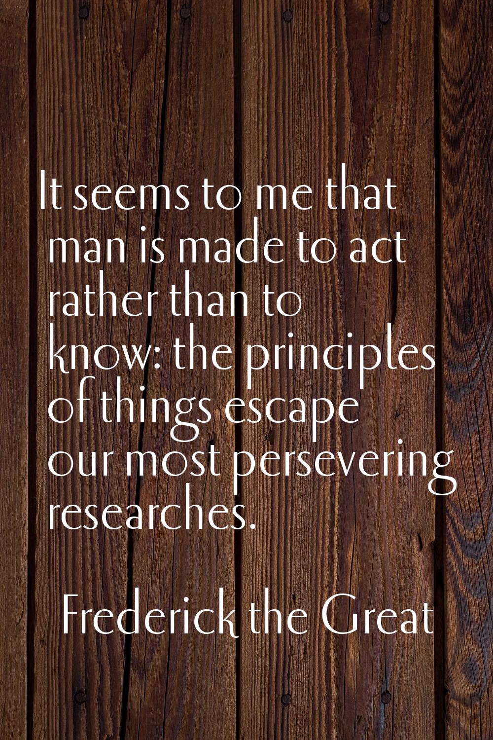 It seems to me that man is made to act rather than to know: the principles of things escape our mos