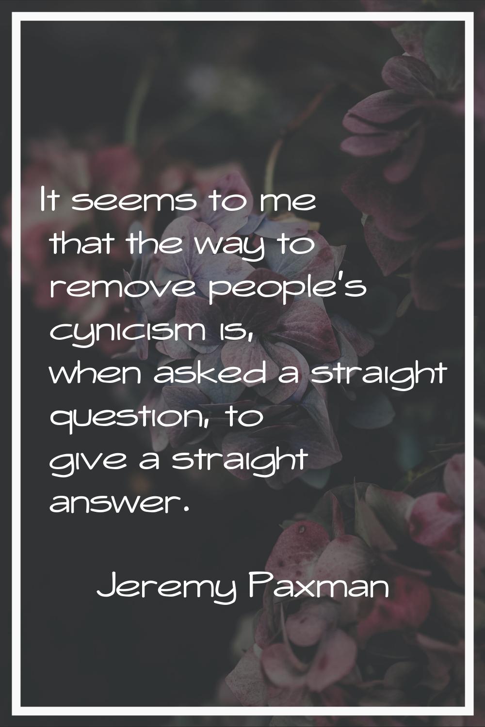It seems to me that the way to remove people's cynicism is, when asked a straight question, to give