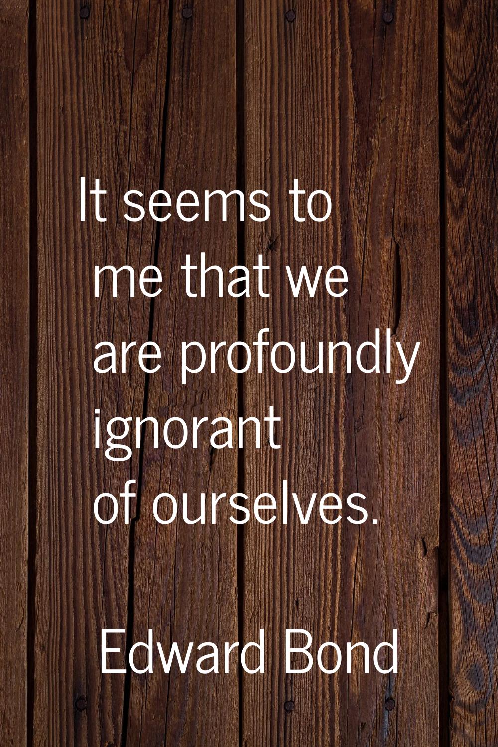 It seems to me that we are profoundly ignorant of ourselves.
