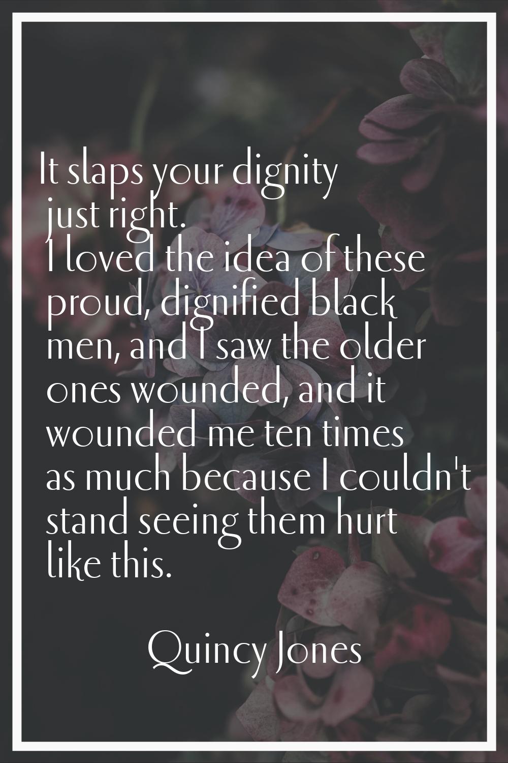 It slaps your dignity just right. I loved the idea of these proud, dignified black men, and I saw t