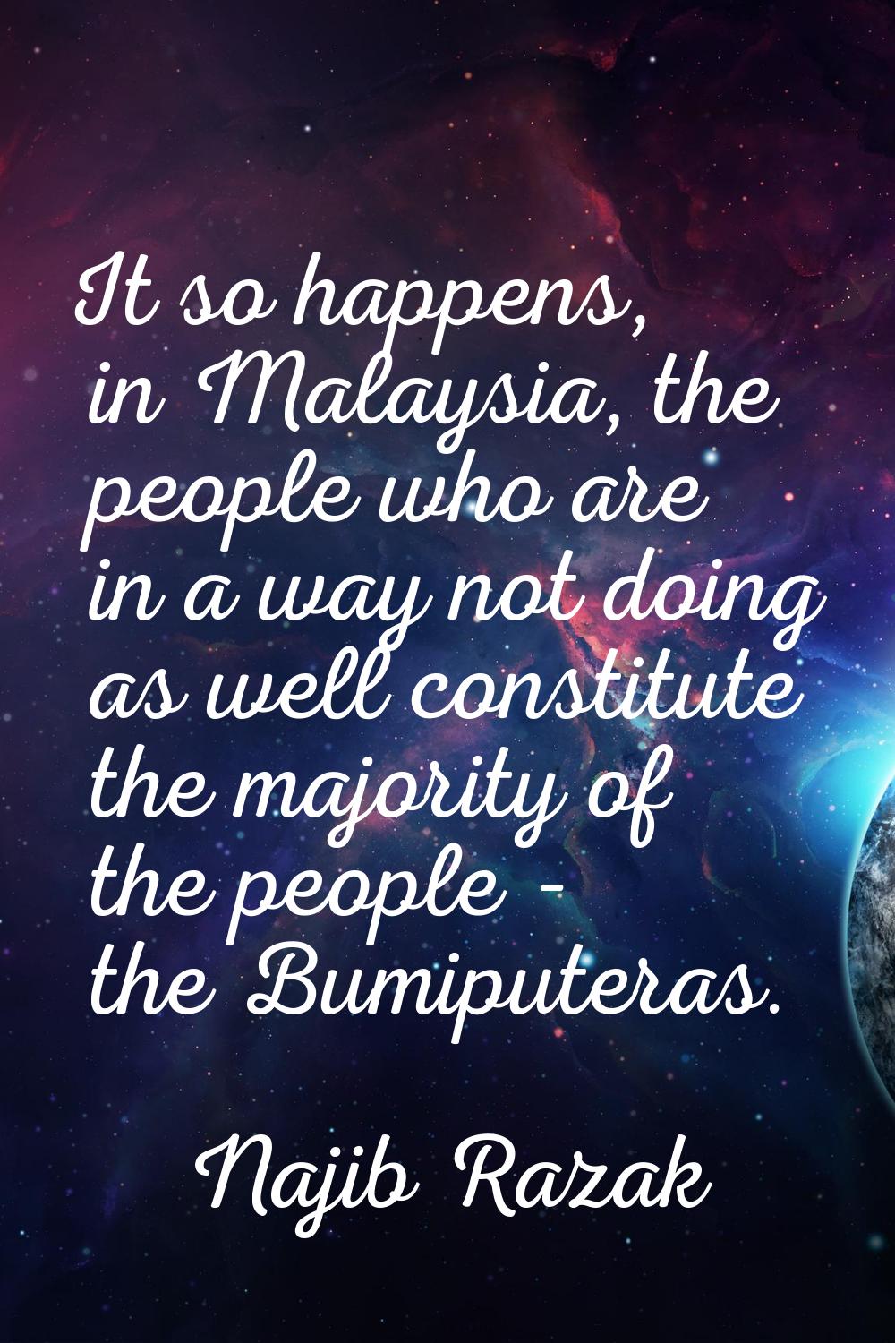 It so happens, in Malaysia, the people who are in a way not doing as well constitute the majority o