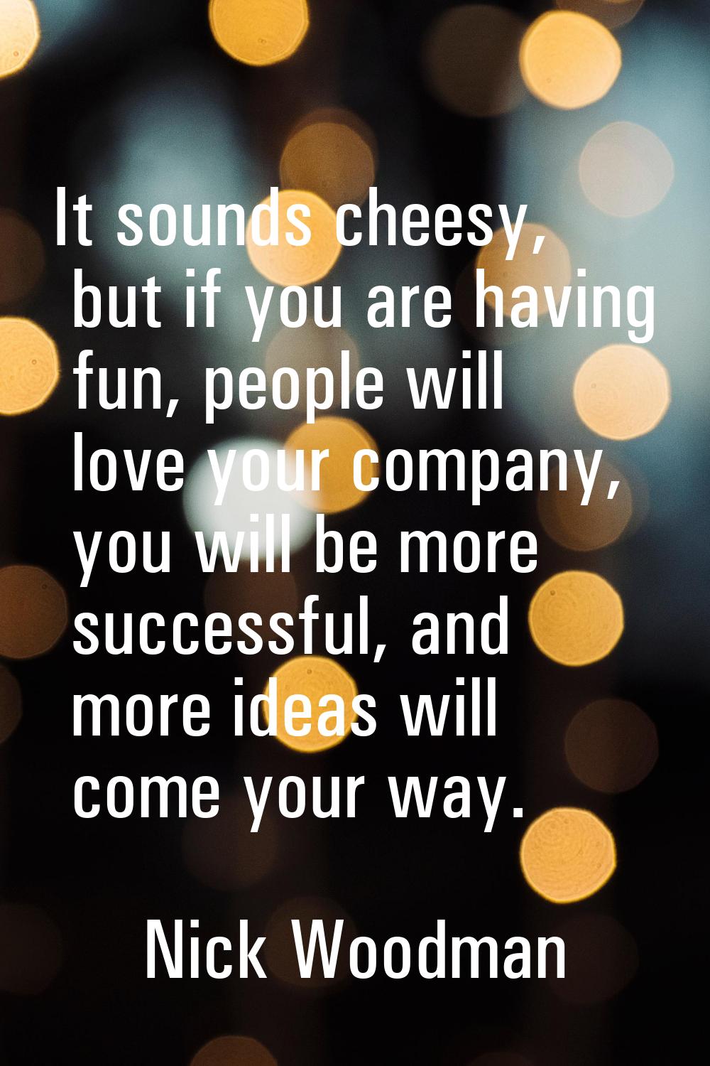 It sounds cheesy, but if you are having fun, people will love your company, you will be more succes