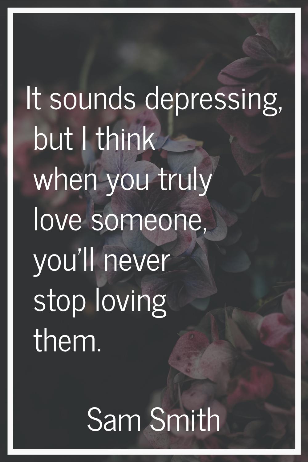 It sounds depressing, but I think when you truly love someone, you'll never stop loving them.