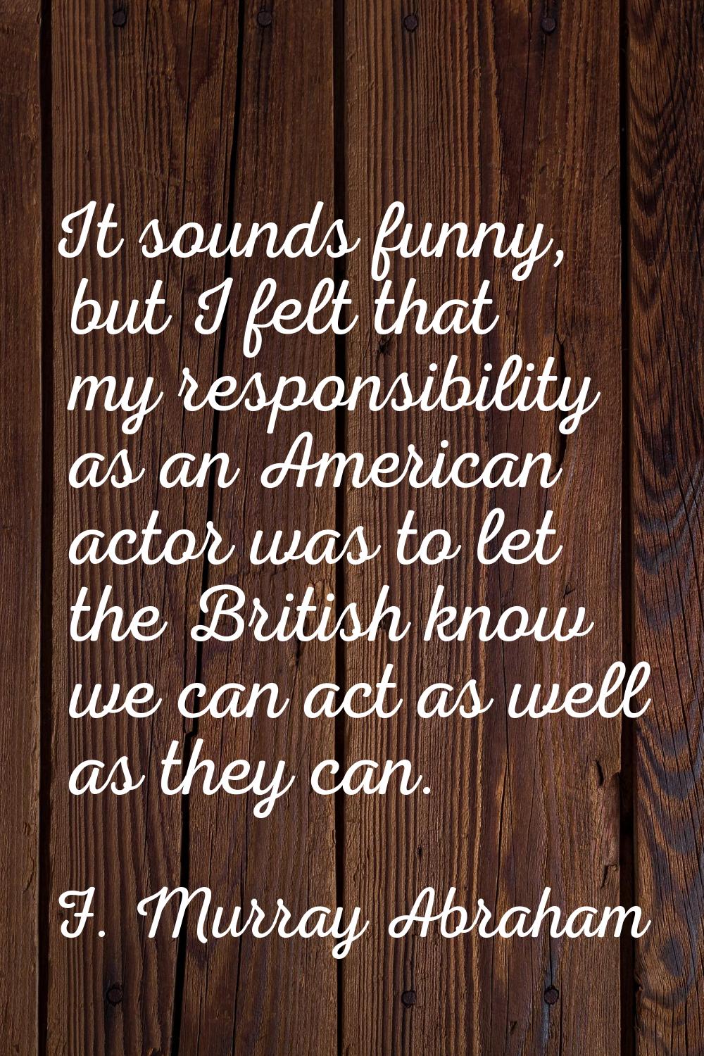 It sounds funny, but I felt that my responsibility as an American actor was to let the British know