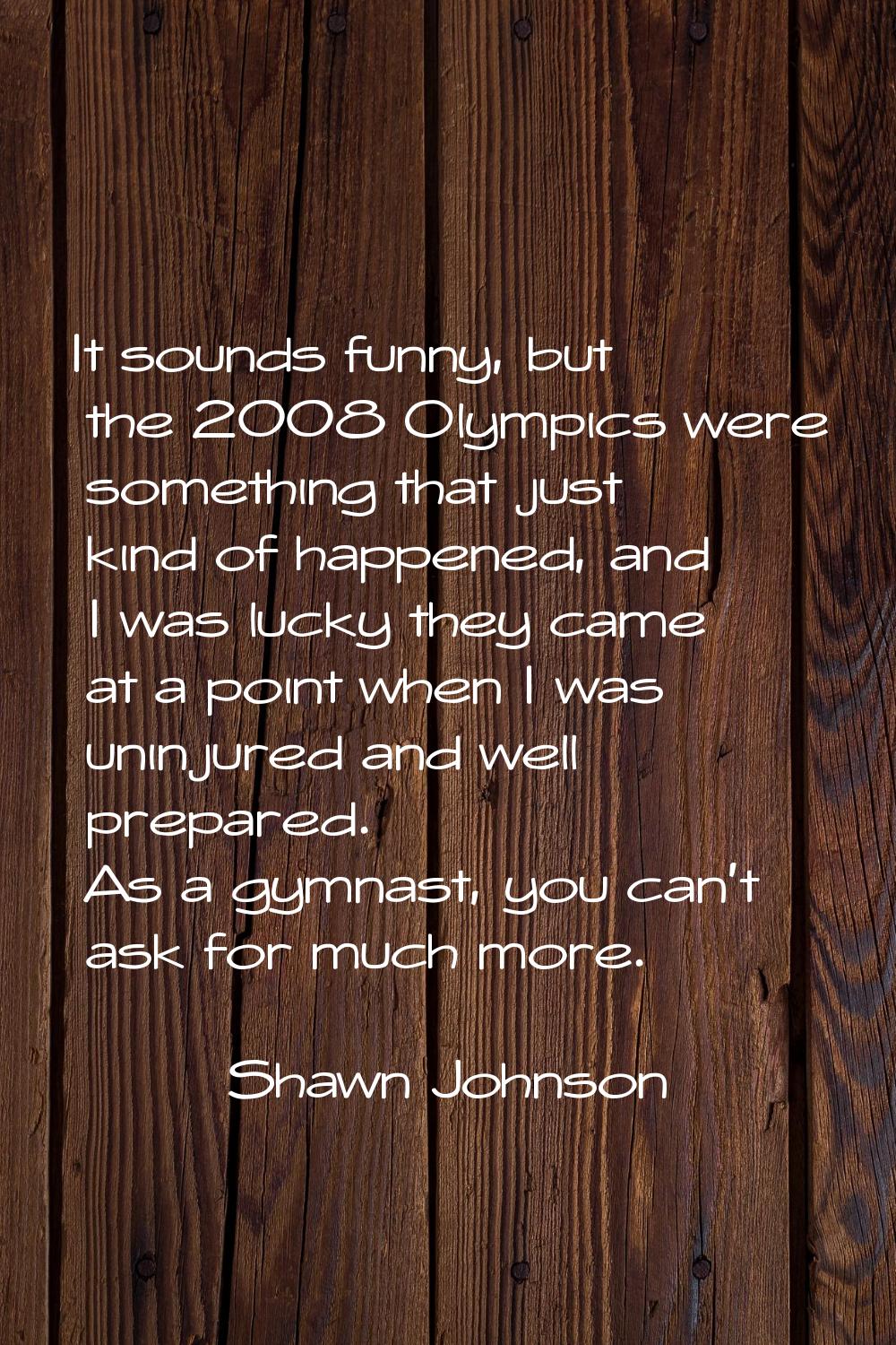 It sounds funny, but the 2008 Olympics were something that just kind of happened, and I was lucky t