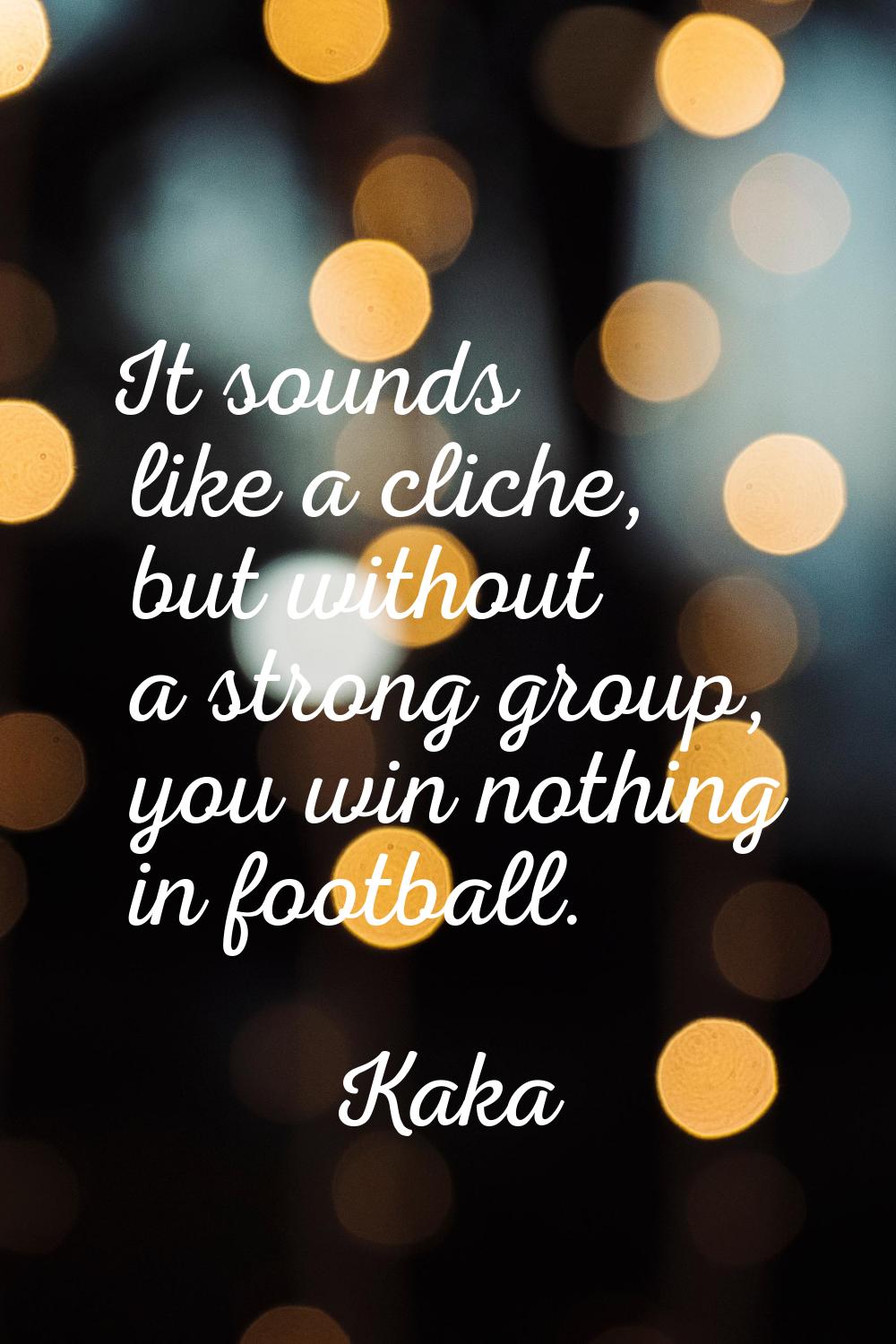 It sounds like a cliche, but without a strong group, you win nothing in football.