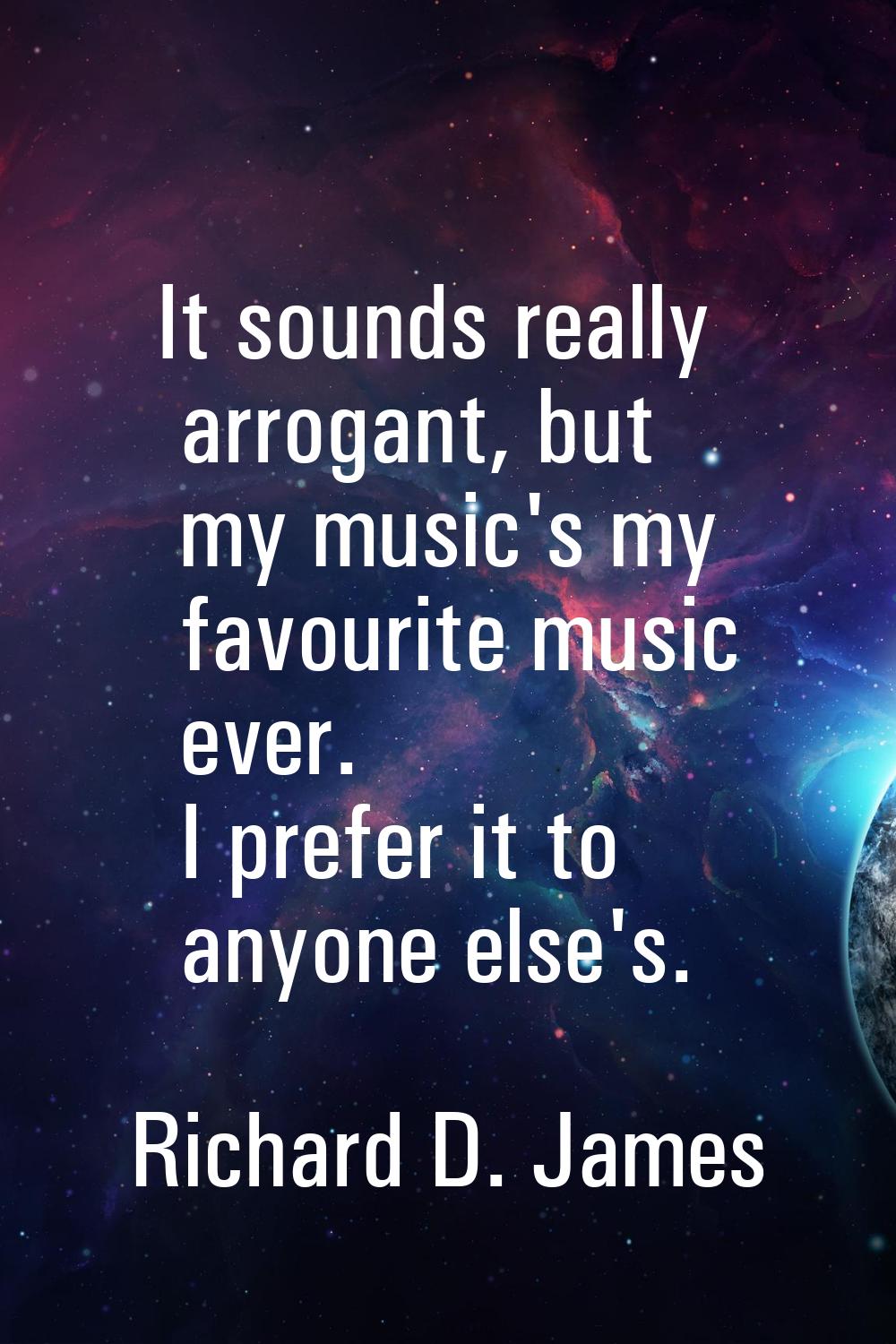 It sounds really arrogant, but my music's my favourite music ever. I prefer it to anyone else's.