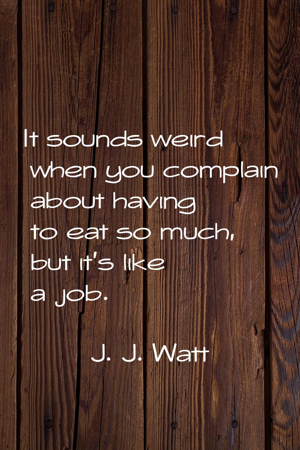 It sounds weird when you complain about having to eat so much, but it's like a job.