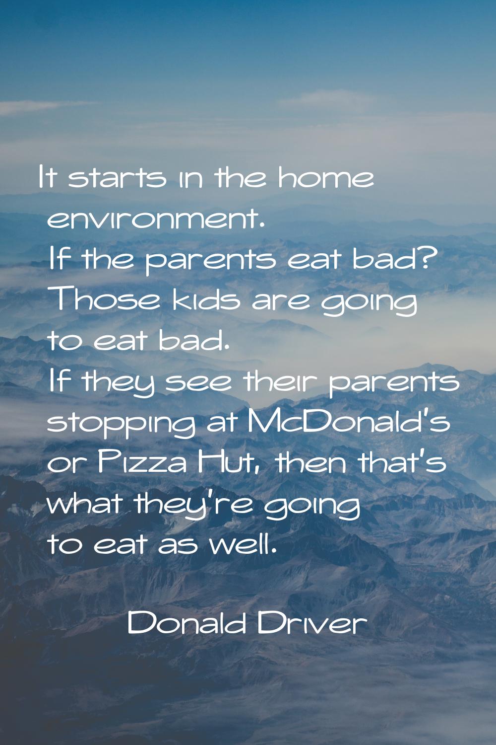 It starts in the home environment. If the parents eat bad? Those kids are going to eat bad. If they