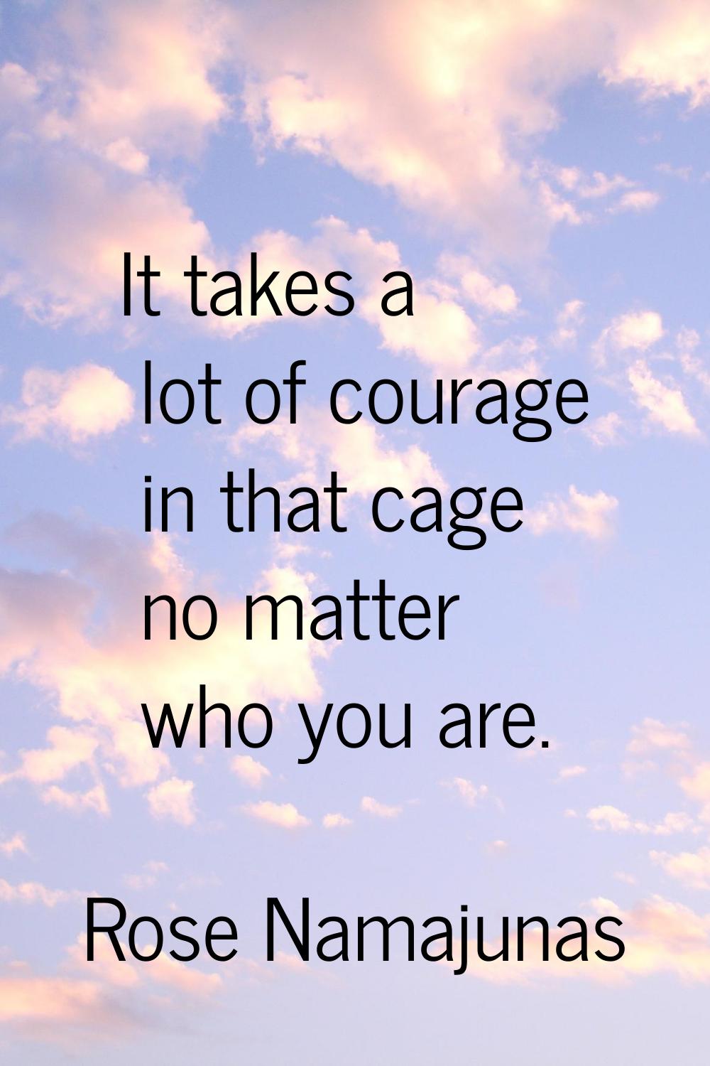 It takes a lot of courage in that cage no matter who you are.