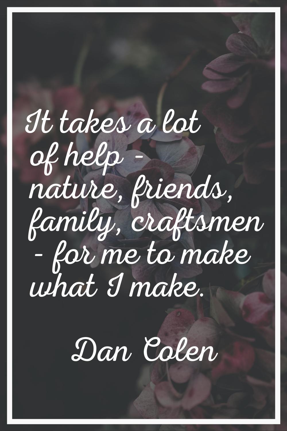 It takes a lot of help - nature, friends, family, craftsmen - for me to make what I make.