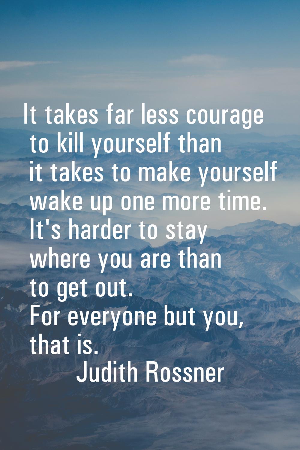 It takes far less courage to kill yourself than it takes to make yourself wake up one more time. It