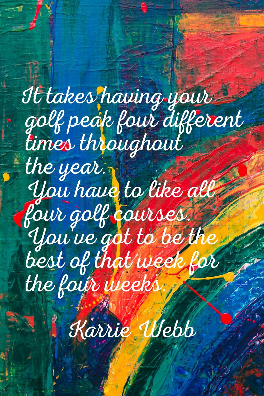 It takes having your golf peak four different times throughout the year. You have to like all four 