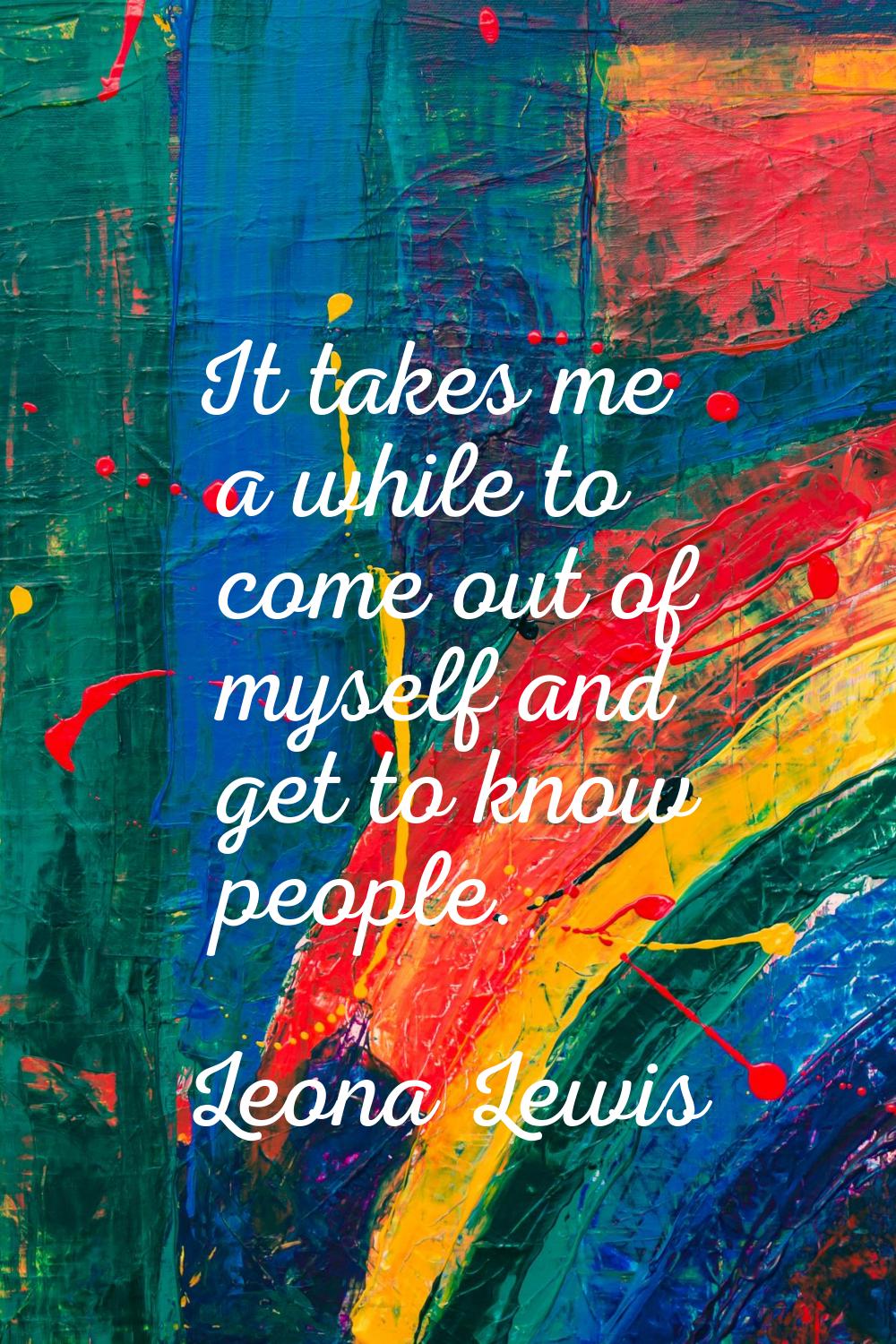 It takes me a while to come out of myself and get to know people.