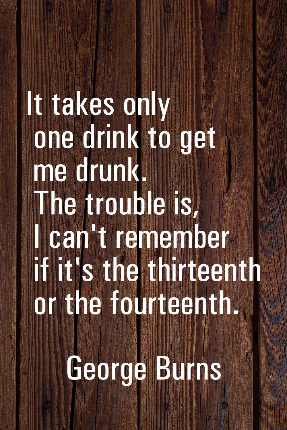 It takes only one drink to get me drunk. The trouble is, I can't remember if it's the thirteenth or