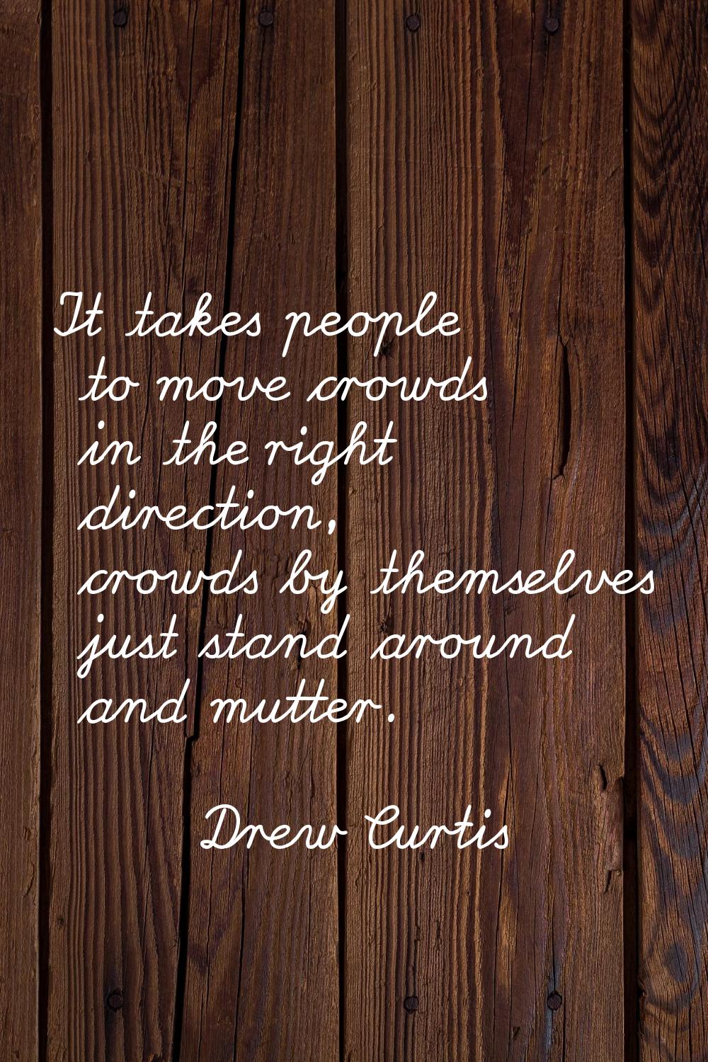 It takes people to move crowds in the right direction, crowds by themselves just stand around and m