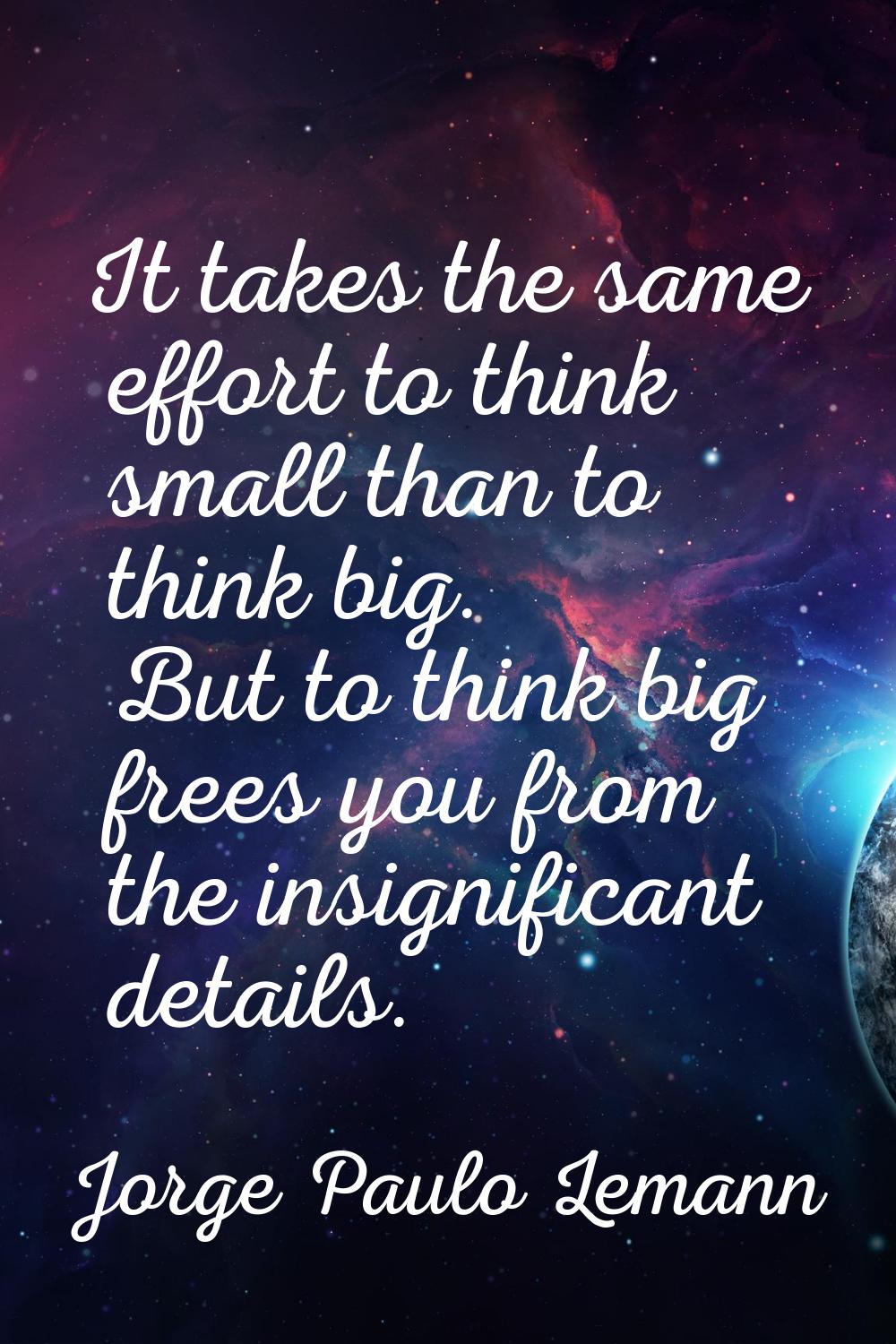 It takes the same effort to think small than to think big. But to think big frees you from the insi