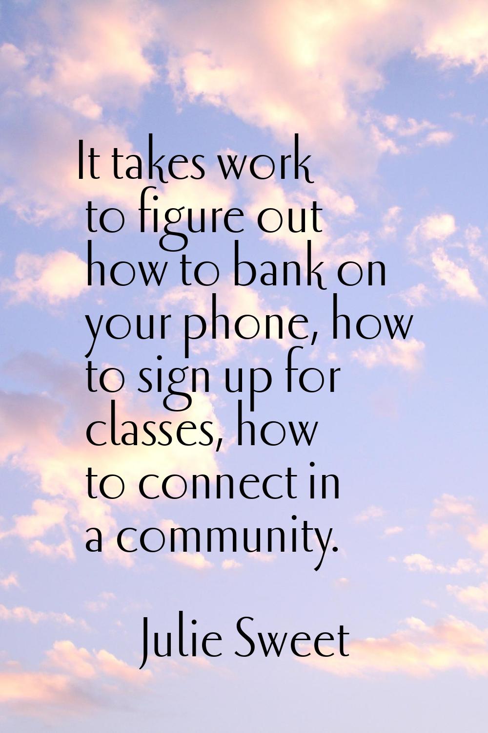 It takes work to figure out how to bank on your phone, how to sign up for classes, how to connect i