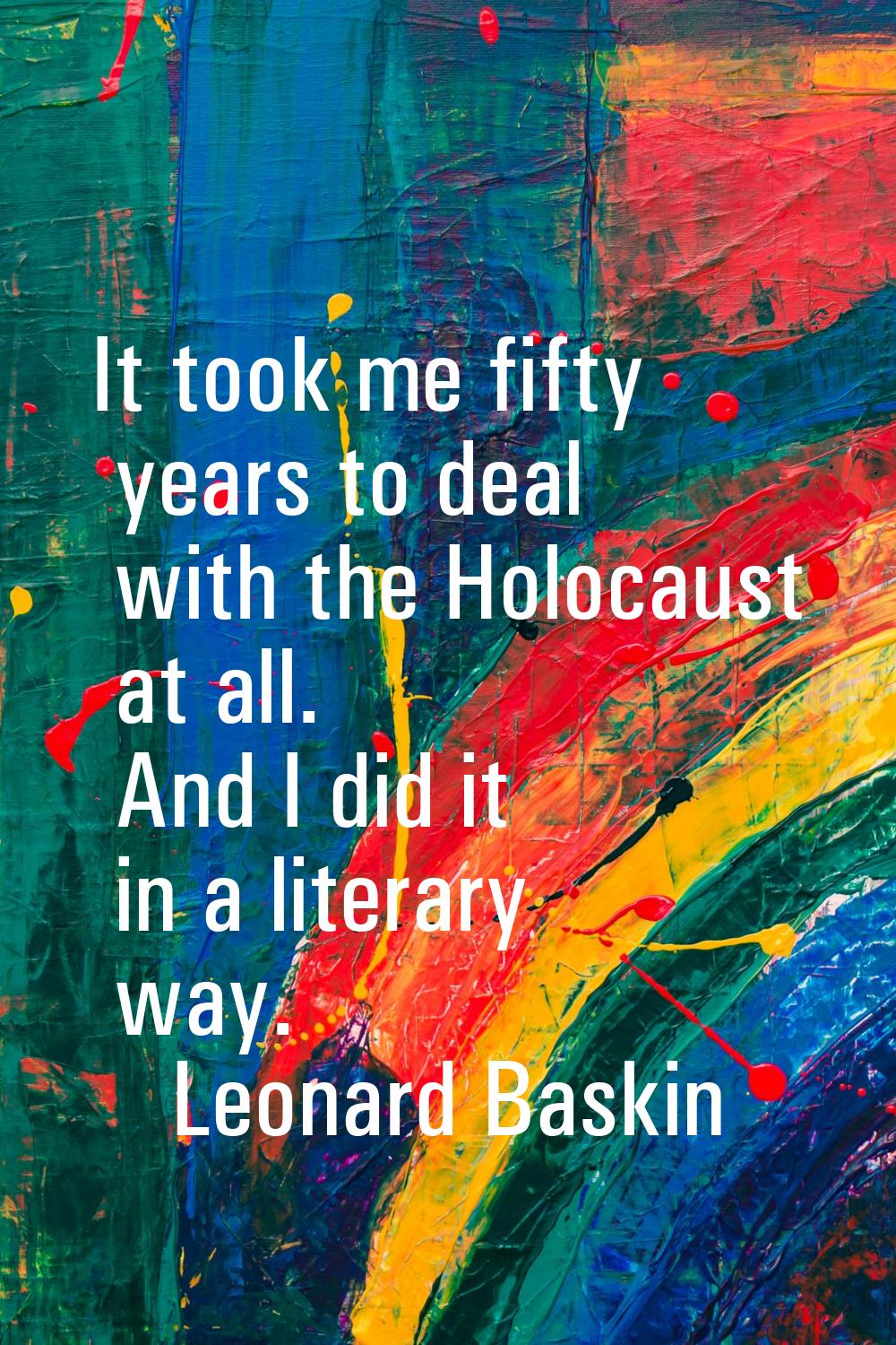 It took me fifty years to deal with the Holocaust at all. And I did it in a literary way.