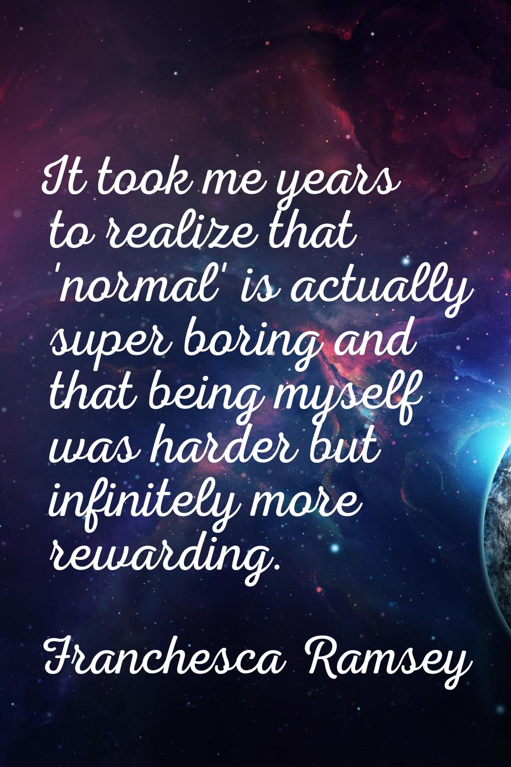It took me years to realize that 'normal' is actually super boring and that being myself was harder