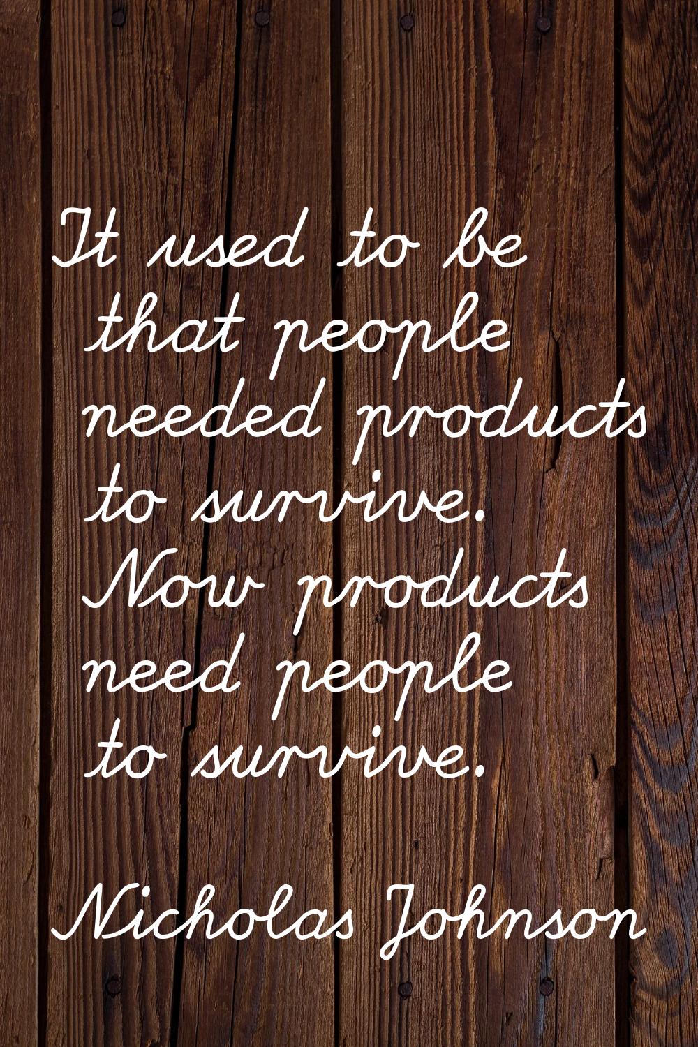 It used to be that people needed products to survive. Now products need people to survive.