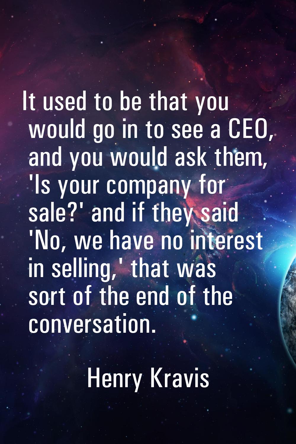 It used to be that you would go in to see a CEO, and you would ask them, 'Is your company for sale?