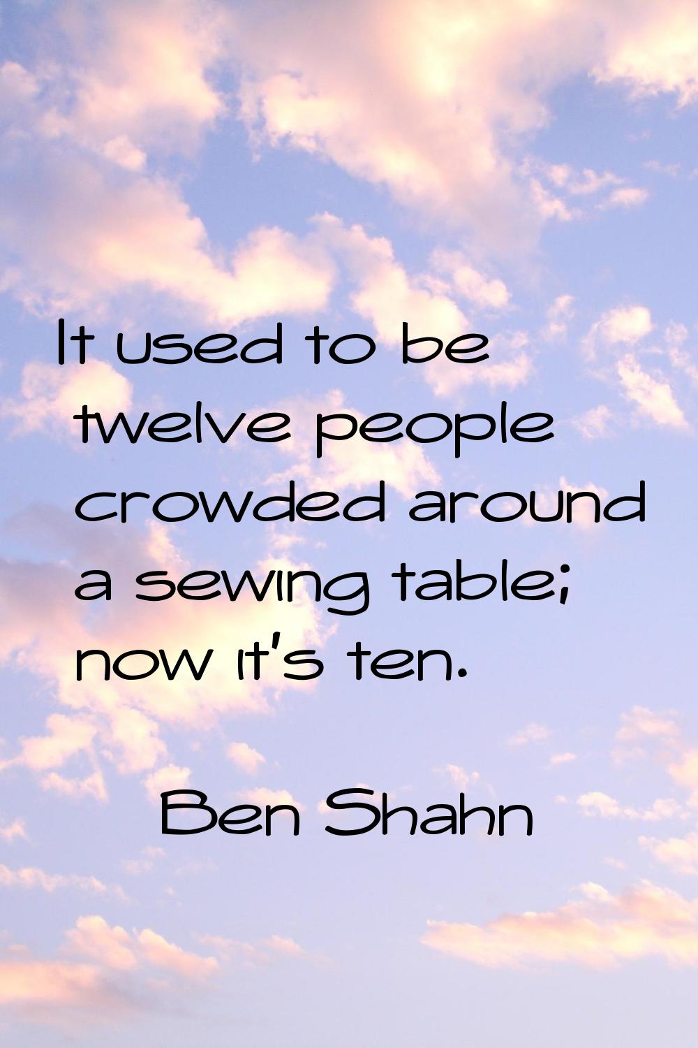 It used to be twelve people crowded around a sewing table; now it's ten.